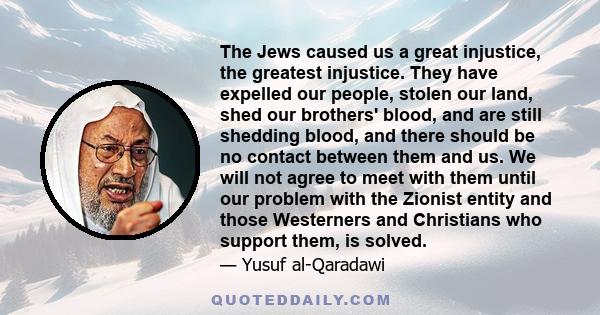 The Jews caused us a great injustice, the greatest injustice. They have expelled our people, stolen our land, shed our brothers' blood, and are still shedding blood, and there should be no contact between them and us.