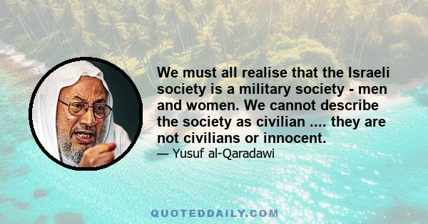 We must all realise that the Israeli society is a military society - men and women. We cannot describe the society as civilian .... they are not civilians or innocent.