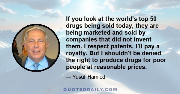 If you look at the world's top 50 drugs being sold today, they are being marketed and sold by companies that did not invent them. I respect patents. I'll pay a royalty. But I shouldn't be denied the right to produce