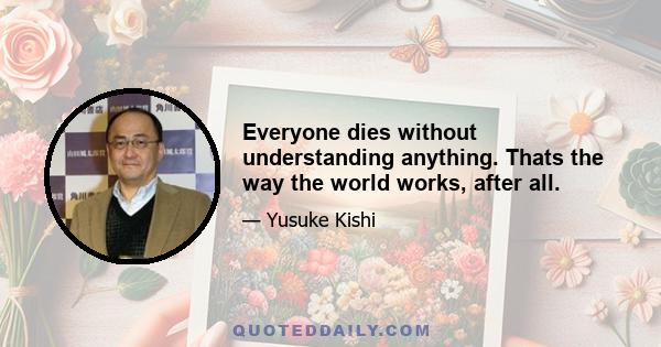 Everyone dies without understanding anything. Thats the way the world works, after all.