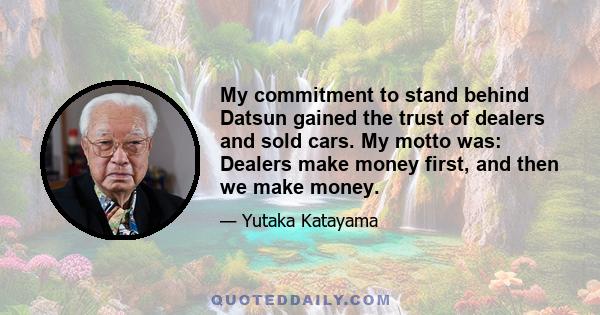 My commitment to stand behind Datsun gained the trust of dealers and sold cars. My motto was: Dealers make money first, and then we make money.