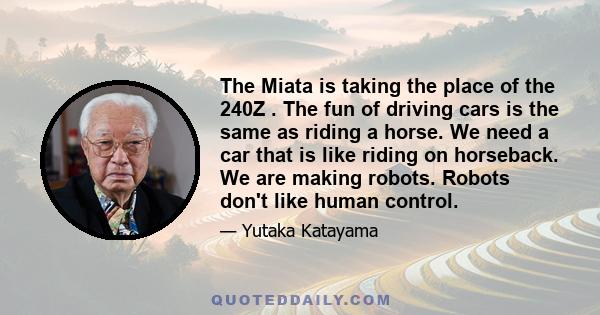 The Miata is taking the place of the 240Z . The fun of driving cars is the same as riding a horse. We need a car that is like riding on horseback. We are making robots. Robots don't like human control.