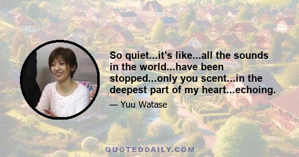 So quiet...it's like...all the sounds in the world...have been stopped...only you scent...in the deepest part of my heart...echoing.