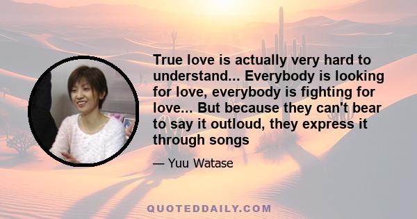 True love is actually very hard to understand... Everybody is looking for love, everybody is fighting for love... But because they can't bear to say it outloud, they express it through songs