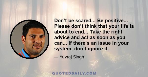 Don’t be scared... Be positive... Please don’t think that your life is about to end... Take the right advice and act as soon as you can... If there’s an issue in your system, don’t ignore it.