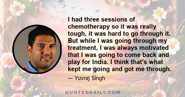 I had three sessions of chemotherapy so it was really tough, it was hard to go through it. But while I was going through my treatment, I was always motivated that I was going to come back and play for India. I think