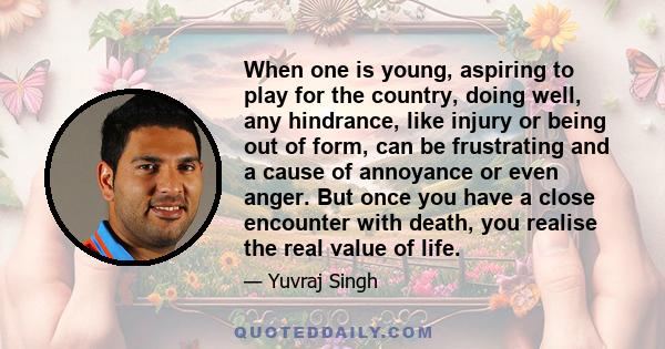 When one is young, aspiring to play for the country, doing well, any hindrance, like injury or being out of form, can be frustrating and a cause of annoyance or even anger. But once you have a close encounter with