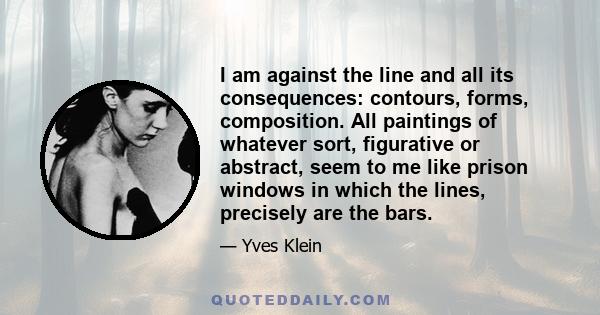 I am against the line and all its consequences: contours, forms, composition. All paintings of whatever sort, figurative or abstract, seem to me like prison windows in which the lines, precisely are the bars.