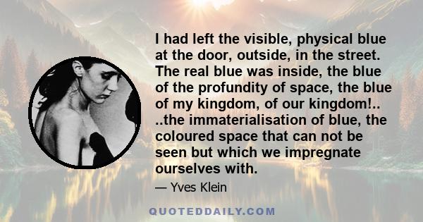 I had left the visible, physical blue at the door, outside, in the street. The real blue was inside, the blue of the profundity of space, the blue of my kingdom, of our kingdom!.. ..the immaterialisation of blue, the