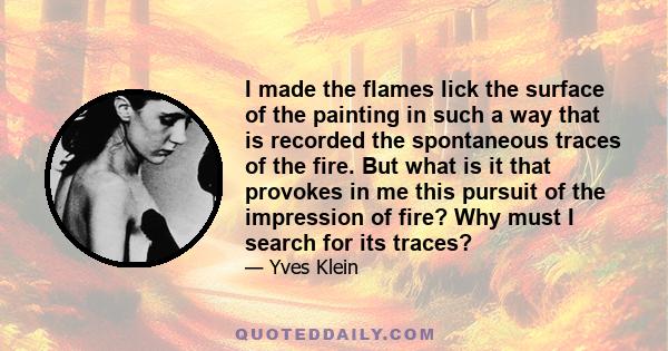 I made the flames lick the surface of the painting in such a way that is recorded the spontaneous traces of the fire. But what is it that provokes in me this pursuit of the impression of fire? Why must I search for its