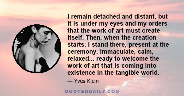 I remain detached and distant, but it is under my eyes and my orders that the work of art must create itself. Then, when the creation starts, I stand there, present at the ceremony, immaculate, calm, relaxed... ready to 