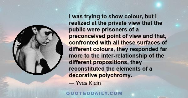 I was trying to show colour, but I realized at the private view that the public were prisoners of a preconceived point of view and that, confronted with all these surfaces of different colours, they responded far more