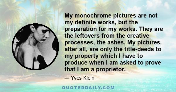 My monochrome pictures are not my definite works, but the preparation for my works. They are the leftovers from the creative processes, the ashes. My pictures, after all, are only the title-deeds to my property which I