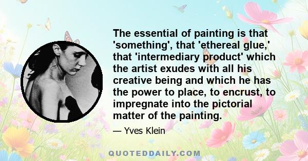 The essential of painting is that 'something', that 'ethereal glue,' that 'intermediary product' which the artist exudes with all his creative being and which he has the power to place, to encrust, to impregnate into