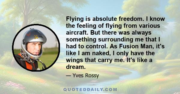 Flying is absolute freedom. I know the feeling of flying from various aircraft. But there was always something surrounding me that I had to control. As Fusion Man, it's like I am naked, I only have the wings that carry