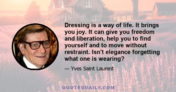 Dressing is a way of life. It brings you joy. It can give you freedom and liberation, help you to find yourself and to move without restraint. Isn't elegance forgetting what one is wearing?