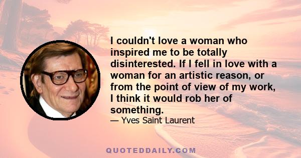 I couldn't love a woman who inspired me to be totally disinterested. If I fell in love with a woman for an artistic reason, or from the point of view of my work, I think it would rob her of something.