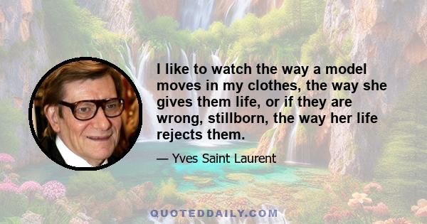 I like to watch the way a model moves in my clothes, the way she gives them life, or if they are wrong, stillborn, the way her life rejects them.