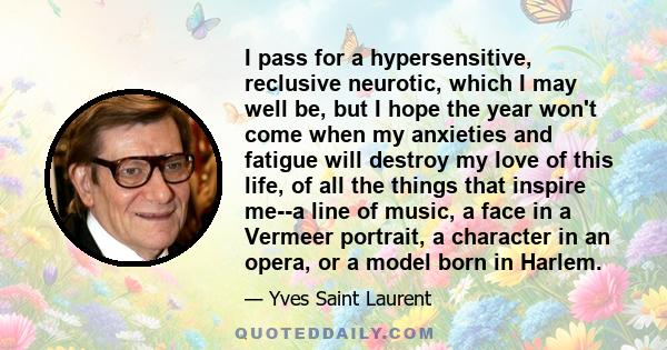 I pass for a hypersensitive, reclusive neurotic, which I may well be, but I hope the year won't come when my anxieties and fatigue will destroy my love of this life, of all the things that inspire me--a line of music, a 