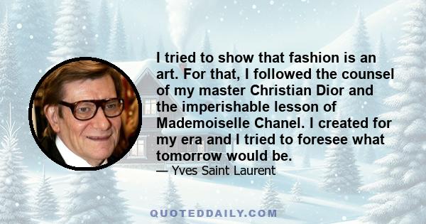 I tried to show that fashion is an art. For that, I followed the counsel of my master Christian Dior and the imperishable lesson of Mademoiselle Chanel. I created for my era and I tried to foresee what tomorrow would be.