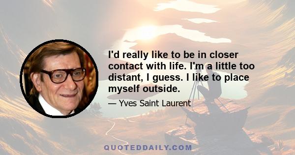 I'd really like to be in closer contact with life. I'm a little too distant, I guess. I like to place myself outside.