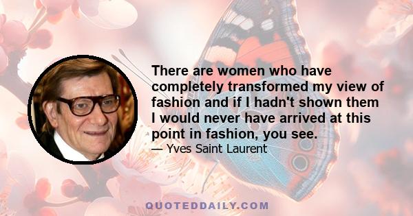 There are women who have completely transformed my view of fashion and if I hadn't shown them I would never have arrived at this point in fashion, you see.