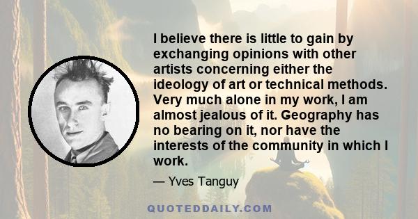 I believe there is little to gain by exchanging opinions with other artists concerning either the ideology of art or technical methods. Very much alone in my work, I am almost jealous of it. Geography has no bearing on