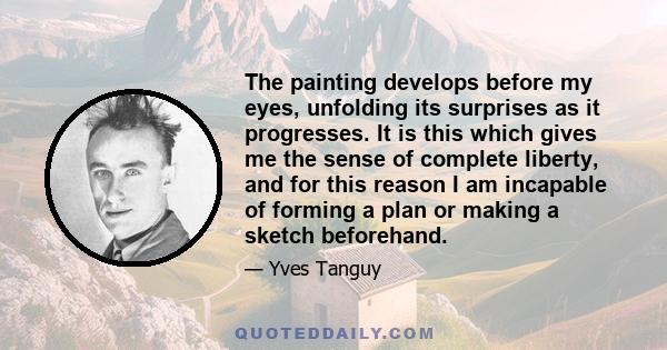 The painting develops before my eyes, unfolding its surprises as it progresses. It is this which gives me the sense of complete liberty, and for this reason I am incapable of forming a plan or making a sketch beforehand.