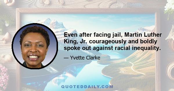 Even after facing jail, Martin Luther King, Jr. courageously and boldly spoke out against racial inequality.