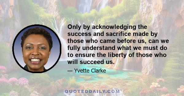 Only by acknowledging the success and sacrifice made by those who came before us, can we fully understand what we must do to ensure the liberty of those who will succeed us.