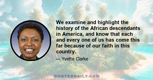 We examine and highlight the history of the African descendants in America, and know that each and every one of us has come this far because of our faith in this country.