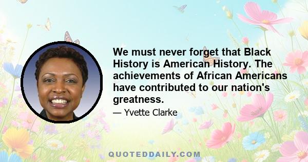 We must never forget that Black History is American History. The achievements of African Americans have contributed to our nation's greatness.