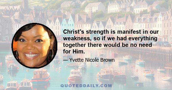 Christ's strength is manifest in our weakness, so if we had everything together there would be no need for Him.