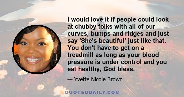 I would love it if people could look at chubby folks with all of our curves, bumps and ridges and just say 'She's beautiful' just like that. You don't have to get on a treadmill as long as your blood pressure is under