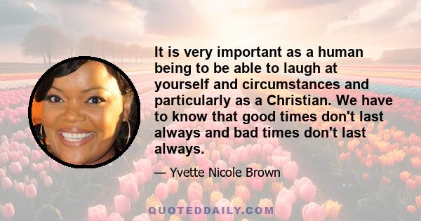 It is very important as a human being to be able to laugh at yourself and circumstances and particularly as a Christian. We have to know that good times don't last always and bad times don't last always.