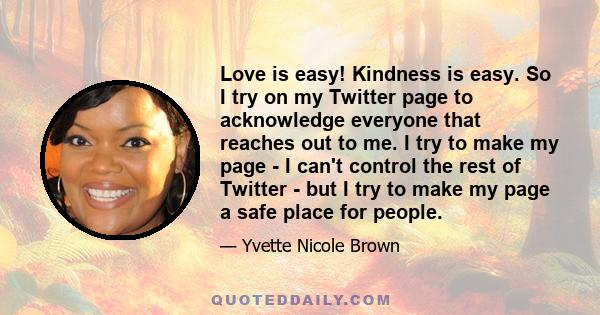 Love is easy! Kindness is easy. So I try on my Twitter page to acknowledge everyone that reaches out to me. I try to make my page - I can't control the rest of Twitter - but I try to make my page a safe place for people.