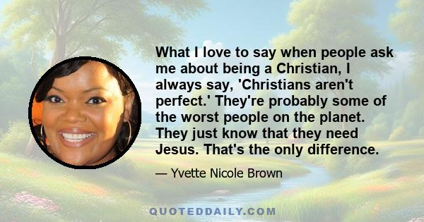 What I love to say when people ask me about being a Christian, I always say, 'Christians aren't perfect.' They're probably some of the worst people on the planet. They just know that they need Jesus. That's the only