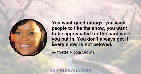 You want good ratings, you want people to like the show, you want to be appreciated for the hard work you put in. You don't always get it. Every show is not beloved.