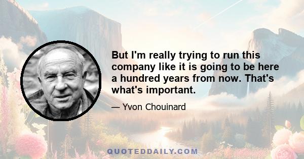 But I'm really trying to run this company like it is going to be here a hundred years from now. That's what's important.