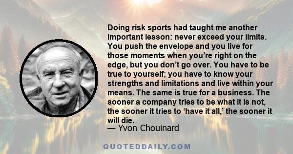 Doing risk sports had taught me another important lesson: never exceed your limits. You push the envelope and you live for those moments when you’re right on the edge, but you don’t go over. You have to be true to