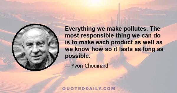 Everything we make pollutes. The most responsible thing we can do is to make each product as well as we know how so it lasts as long as possible.