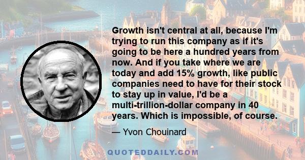 Growth isn't central at all, because I'm trying to run this company as if it's going to be here a hundred years from now. And if you take where we are today and add 15% growth, like public companies need to have for