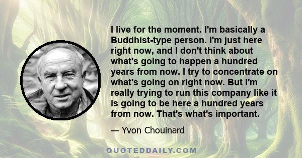 I live for the moment. I'm basically a Buddhist-type person. I'm just here right now, and I don't think about what's going to happen a hundred years from now. I try to concentrate on what's going on right now. But I'm