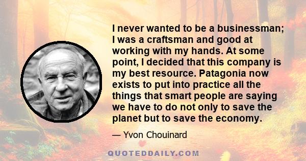 I never wanted to be a businessman; I was a craftsman and good at working with my hands. At some point, I decided that this company is my best resource. Patagonia now exists to put into practice all the things that