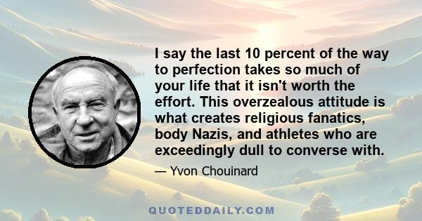 I say the last 10 percent of the way to perfection takes so much of your life that it isn't worth the effort. This overzealous attitude is what creates religious fanatics, body Nazis, and athletes who are exceedingly