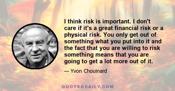 I think risk is important. I don't care if it's a great financial risk or a physical risk. You only get out of something what you put into it and the fact that you are willing to risk something means that you are going