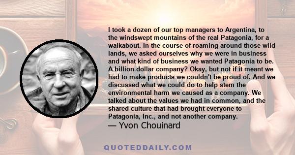 I took a dozen of our top managers to Argentina, to the windswept mountains of the real Patagonia, for a walkabout. In the course of roaming around those wild lands, we asked ourselves why we were in business and what