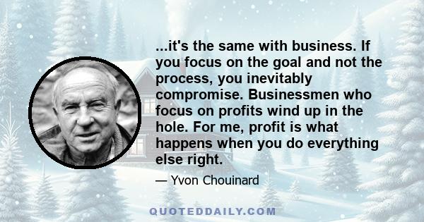 ...it's the same with business. If you focus on the goal and not the process, you inevitably compromise. Businessmen who focus on profits wind up in the hole. For me, profit is what happens when you do everything else