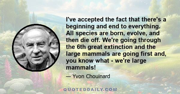 I've accepted the fact that there's a beginning and end to everything. All species are born, evolve, and then die off. We're going through the 6th great extinction and the large mammals are going first and, you know