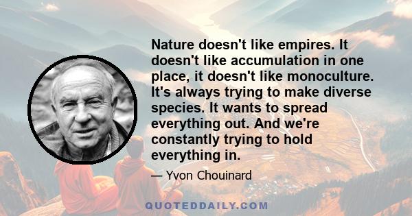 Nature doesn't like empires. It doesn't like accumulation in one place, it doesn't like monoculture. It's always trying to make diverse species. It wants to spread everything out. And we're constantly trying to hold